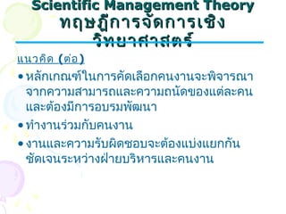 SScciieennttiiffiicc MMaannaaggeemmeenntt TThheeoorryy 
ทฤษฎฎีกีกาารจจัดัดกกาารเเชชิิง 
ววิิทยยาาศศาาสตรร์์ 
แนวคิด (ต่อ) 
•หลักเกณฑ์ในการคัดเลือกคนงานจะพิจารณา 
จากความสามารถและความถนัดของแต่ละคน 
และต้องมีการอบรมพัฒนา 
•ทำางานร่วมกับคนงาน 
•งานและความรับผิดชอบจะต้องแบ่งแยกกัน 
ชัดเจนระหว่างฝ่ายบริหารและคนงาน 
 