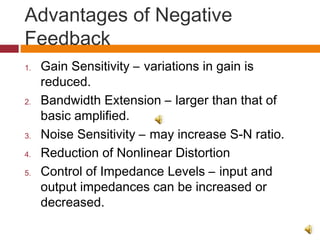 Advantages of Negative
Feedback
1. Gain Sensitivity – variations in gain is
reduced.
2. Bandwidth Extension – larger than that of
basic amplified.
3. Noise Sensitivity – may increase S-N ratio.
4. Reduction of Nonlinear Distortion
5. Control of Impedance Levels – input and
output impedances can be increased or
decreased.
 
