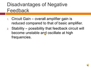 Disadvantages of Negative
Feedback
1. Circuit Gain – overall amplifier gain is
reduced compared to that of basic amplifier.
2. Stability – possibility that feedback circuit will
become unstable and oscillate at high
frequencies.
 