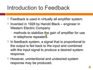 Introduction to Feedback
 Feedback is used in virtually all amplifier system.
 Invented in 1928 by Harold Black – engineer in
Western Electric Company
 methods to stabilize the gain of amplifier for use
in telephone repeaters.
 In feedback system, a signal that is proportional to
the output is fed back to the input and combined
with the input signal to produce a desired system
response.
 However, unintentional and undesired system
response may be produced.
 