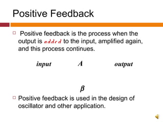Positive Feedback
 Positive feedback is the process when the
output is adde d to the input, amplified again,
and this process continues.
 Positive feedback is used in the design of
oscillator and other application.
A
β
input output
+
 