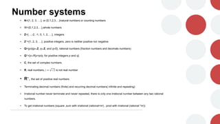Number systems
• N={1, 2, 3, …}, or {0,1,2,3,…}natural numbers or counting numbers
• W={0,1,2,3,…},whole numbers
• Z={…,-2, -1, 0, 1, 2, …}, integers
• Z+={1, 2, 3, …}, positive integers, zero is neither positive nor negative
• Q={p/q|pZ, qZ, and q0}, rational numbers (fraction numbers and decimals numbers)
• Q+={xR|x=p/q, for positive integers p and q}
• C, the set of complex numbers.
• R, real numbers, i = −1 is not real number
• R+, the set of positive real numbers
• Terminating decimal numbers (finite) and recurring decimal numbers( infinite and repeating)
• Irrational number never terminate and never repeated, there is only one irrational number between any two rational
numbers.
• To get irrational numbers (square ,sum with irrational (rational+irr) , prod with irrational (rational *irr))
 