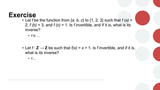 Exercise
• Let f be the function from {a, b, c} to {1, 2, 3} such that f (a) =
2, f (b) = 3, and f (c) = 1. Is f invertible, and if it is, what is its
inverse?
• f is …
• Let f : Z → Z be such that f(x) = x + 1. Is f invertible, and if it is,
what is its inverse?
• f....
 