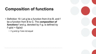 Composition of functions
• Definition 10: Let g be a function from A to B, and f
be a function from B to C. The composition of
functions f and g, denoted by f○g, is defined by
f○g(a) = f(g(a))
• f○g and g○f are not equal
 