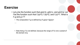 Exercise
• Let g be the function such that g(a)=b, g(b)=c, and g(c)=a. Let
f be the function such that f (a)=3, f (b)=2, and f (c)=1. What is
f○g and g○f ?
• The composition f○g is defined by (f○g)(a)= f(g(a))=
…
• Note that g○f is not defined, because the range of f is not a subset of
the domain of g
 