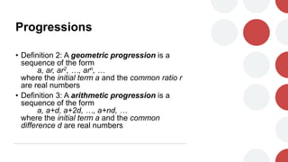Progressions
• Definition 2: A geometric progression is a
sequence of the form
a, ar, ar2, …, arn, …
where the initial term a and the common ratio r
are real numbers
• Definition 3: A arithmetic progression is a
sequence of the form
a, a+d, a+2d, …, a+nd, …
where the initial term a and the common
difference d are real numbers
 