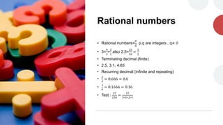Rational numbers
• Rational numbers=
𝑃
𝑄
p,q are integers , q≠ 0
• 3=
9
3
=
3
1
also 2.5=
25
10
=
5
2
• Terminating decimal (finite)
• 2.5, 3.1, 4.65
• Recurring decimal (infinite and repeating)
•
2
3
= 0.666 = 0.6
•
1
6
= 0.1666 = 0.16
• Test :
37
250
=
37
5∗5∗2∗5
 