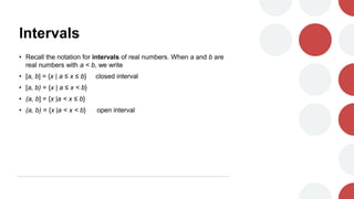 Intervals
• Recall the notation for intervals of real numbers. When a and b are
real numbers with a < b, we write
• [a, b] = {x | a ≤ x ≤ b} closed interval
• [a, b) = {x | a ≤ x < b}
• (a, b] = {x |a < x ≤ b}
• (a, b) = {x |a < x < b} open interval
 