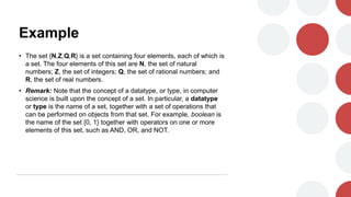 Example
• The set {N,Z,Q,R} is a set containing four elements, each of which is
a set. The four elements of this set are N, the set of natural
numbers; Z, the set of integers; Q, the set of rational numbers; and
R, the set of real numbers.
• Remark: Note that the concept of a datatype, or type, in computer
science is built upon the concept of a set. In particular, a datatype
or type is the name of a set, together with a set of operations that
can be performed on objects from that set. For example, boolean is
the name of the set {0, 1} together with operators on one or more
elements of this set, such as AND, OR, and NOT.
 