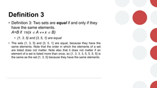 Definition 3
• Definition 3: Two sets are equal if and only if they
have the same elements.
A=B if x(x  A  x  B)
• {1, 3, 5} and {3, 5, 1} are equal
• The sets {1, 3, 5} and {3, 5, 1} are equal, because they have the
same elements. Note that the order in which the elements of a set
are listed does not matter. Note also that it does not matter if an
element of a set is listed more than once, so {1, 3, 3, 3, 5, 5, 5, 5} is
the same as the set {1, 3, 5} because they have the same elements.
 