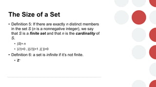 The Size of a Set
• Definition 5: If there are exactly n distinct members
in the set S (n is a nonnegative integer), we say
that S is a finite set and that n is the cardinality of
S.
• |S|= n
• ||=0 , |{}|=1 ,|{ }|=0
• Definition 6: a set is infinite if it’s not finite.
• Z+
 