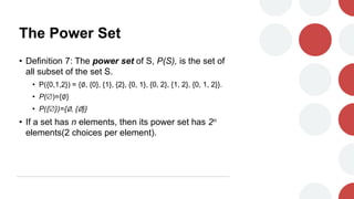 The Power Set
• Definition 7: The power set of S, P(S), is the set of
all subset of the set S.
• P({0,1,2}) = {∅, {0}, {1}, {2}, {0, 1}, {0, 2}, {1, 2}, {0, 1, 2}}.
• P()={∅}
• P({})={∅, {∅}}
• If a set has n elements, then its power set has 2n
elements(2 choices per element).
 