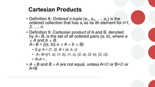 Cartesian Products
• Definition 8: Ordered n-tuple (a1, a2, …, an) is the
ordered collection that has ai as its ith element for i=1,
2, …, n.
• Definition 9: Cartesian product of A and B, denoted
by A B, is the set of all ordered pairs (a, b), where a
 A and b  B.
A B = {(a, b)| a  A  b  B}
• E.g. A = {1, 2}, B = {a, b, c}
• A B={(1, a), (1, b), (1, c), (2, a), (2, b), (2, c)}.
• B×A =...
• A  B and B  A are not equal, unless A= or B= or
A=B
 