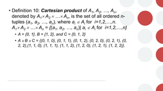 • Definition 10: Cartesian product of A1, A2, …, An,
denoted by A1 A2  … An, is the set of all ordered n-
tuples (a1, a2, …, an), where ai  Ai for i=1,2,…,n.
A1 A2  … An = {(a1, a2, …, an)| ai  Ai for i=1,2,…,n}
• A = {0, 1}, B = {1, 2}, and C = {0, 1, 2}
• A × B × C = {(0, 1, 0), (0, 1, 1), (0, 1, 2), (0, 2, 0), (0, 2, 1), (0,
2, 2),(1, 1, 0), (1, 1, 1), (1, 1, 2), (1, 2, 0), (1, 2, 1), (1, 2, 2)}.
 
