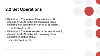 2.2 Set Operations
• Definition 1: The union of the sets A and B,
denoted by AB, is the set containing those
elements that are either in A or in B, or in both.
• AB={x|xA  xB}
• Definition 2: The intersection of the sets A and B,
denoted by AB, is the set containing those
elements in both A and B.
• A  B={x|xA  xB}
 