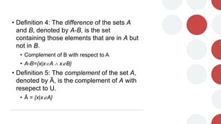 • Definition 4: The difference of the sets A
and B, denoted by A-B, is the set
containing those elements that are in A but
not in B.
• Complement of B with respect to A
• A-B={x|xA  xB}
• Definition 5: The complement of the set A,
denoted by Ā, is the complement of A with
resepect to U.
• Ā = {x|xA}
 