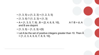 • {1, 3, 5} ∪ {1, 2, 3} = {1, 2, 3, 5}
• {1, 3, 5} ∩ {1, 2, 3} = {1, 3}
• A = {1, 3, 5, 7, 9} , B = {2, 4, 6, 8, 10}, A ∩ B = ∅, A
and B are disjoint
• {1, 3, 5} − {1, 2, 3} ={5}
• Let A be the set of positive integers greater than 10. Then Ā
= {1, 2, 3, 4, 5, 6, 7, 8, 9, 10}.
 