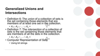 Generalized Unions and
Intersections
• Definition 6: The union of a collection of sets is
the set containing those elements that are
members of at least one set in the collection.
• A1 A2  …  An =
• Definition 7: The intersection of a collection of
sets is the set containing those elements that
are members of all the sets in the collection.
• A1 A2  …  An =
• Computer Representation of Sets
• Using bit strings

n
i
i
A
1


n
i
i
A
1

 