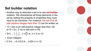 Set builder notation
• Another way to describe a set is to use set builder
notation. We characterize all those elements in the
set by stating the property or properties they must
have to be members. For instance, the set O of all
odd positive integers less than 10 can be written as
• O = {x|x is an odd positive integer less than 10}
or O = {x ℤ +|x is odd and x<10}
• Q={…,
1
1
,
1
2
,
1
3
,…} ={
𝑚
𝑛
| m, n ∈ ℤ n≠ 0}
• Even integers:
• 2 ℤ={…,-4,-2,0,2,4,…}={2n | n ∈ ℤ}
 