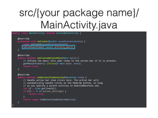 src/{your package name}/
MainActivity.java
public	
  class	
  MainActivity	
  extends	
  ActionBarActivity	
  {	
  
!
	
   @Override	
  
	
   protected	
  void	
  onCreate(Bundle	
  savedInstanceState)	
  {	
  
	
   	
   super.onCreate(savedInstanceState);	
  
	
   	
   setContentView(R.layout.activity_main);	
  
	
   }	
  
!
	
   @Override	
  
	
   public	
  boolean	
  onCreateOptionsMenu(Menu	
  menu)	
  {	
  
	
   	
   //	
  Inflate	
  the	
  menu;	
  this	
  adds	
  items	
  to	
  the	
  action	
  bar	
  if	
  it	
  is	
  present.	
  
	
   	
   getMenuInflater().inflate(R.menu.main,	
  menu);	
  
	
   	
   return	
  true;	
  
	
   }	
  
!
	
   @Override	
  
	
   public	
  boolean	
  onOptionsItemSelected(MenuItem	
  item)	
  {	
  
	
   	
   //	
  Handle	
  action	
  bar	
  item	
  clicks	
  here.	
  The	
  action	
  bar	
  will	
  
	
   	
   //	
  automatically	
  handle	
  clicks	
  on	
  the	
  Home/Up	
  button,	
  so	
  long	
  
	
   	
   //	
  as	
  you	
  specify	
  a	
  parent	
  activity	
  in	
  AndroidManifest.xml.	
  
	
   	
   int	
  id	
  =	
  item.getItemId();	
  
	
   	
   if	
  (id	
  ==	
  R.id.action_settings)	
  {	
  
	
   	
   	
   return	
  true;	
  
	
   	
   }	
  
	
   	
   return	
  super.onOptionsItemSelected(item);	
  
	
   }	
  
}
 