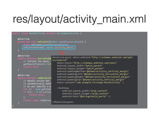 res/layout/activity_main.xml
public	
  class	
  MainActivity	
  extends	
  ActionBarActivity	
  {	
  
!
	
   @Override	
  
	
   protected	
  void	
  onCreate(Bundle	
  savedInstanceState)	
  {	
  
	
   	
   super.onCreate(savedInstanceState);	
  
	
   	
   setContentView(R.layout.activity_main);	
  
	
   }	
  
!
	
   @Override	
  
	
   public	
  boolean	
  onCreateOptionsMenu(Menu	
  menu)	
  {	
  
	
   	
   //	
  Inflate	
  the	
  menu;	
  this	
  adds	
  items	
  to	
  the	
  action	
  bar	
  if	
  it	
  is	
  present.	
  
	
   	
   getMenuInflater().inflate(R.menu.main,	
  menu);	
  
	
   	
   return	
  true;	
  
	
   }	
  
!
	
   @Override	
  
	
   public	
  boolean	
  onOptionsItemSelected(MenuItem	
  item)	
  {	
  
	
   	
   //	
  Handle	
  action	
  bar	
  item	
  clicks	
  here.	
  The	
  action	
  bar	
  will	
  
	
   	
   //	
  automatically	
  handle	
  clicks	
  on	
  the	
  Home/Up	
  button,	
  so	
  long	
  
	
   	
   //	
  as	
  you	
  specify	
  a	
  parent	
  activity	
  in	
  AndroidManifest.xml.	
  
	
   	
   int	
  id	
  =	
  item.getItemId();	
  
	
   	
   if	
  (id	
  ==	
  R.id.action_settings)	
  {	
  
	
   	
   	
   return	
  true;	
  
	
   	
   }	
  
	
   	
   return	
  super.onOptionsItemSelected(item);	
  
	
   }	
  
}
<RelativeLayout	
  xmlns:android="http://schemas.android.com/apk/
res/android"	
  
	
  	
  	
  	
  xmlns:tools="http://schemas.android.com/tools"	
  
	
  	
  	
  	
  android:layout_width="match_parent"	
  
	
  	
  	
  	
  android:layout_height="match_parent"	
  
	
  	
  	
  	
  android:paddingBottom="@dimen/activity_vertical_margin"	
  
	
  	
  	
  	
  android:paddingLeft="@dimen/activity_horizontal_margin"	
  
	
  	
  	
  	
  android:paddingRight="@dimen/activity_horizontal_margin"	
  
	
  	
  	
  	
  android:paddingTop="@dimen/activity_vertical_margin"	
  
	
  	
  	
  	
  tools:context="com.example.firstapp.MainActivity"	
  >	
  
!
	
  	
  	
  	
  <TextView	
  
	
  	
  	
  	
  	
  	
  	
  	
  android:layout_width="wrap_content"	
  
	
  	
  	
  	
  	
  	
  	
  	
  android:layout_height="wrap_content"	
  
	
  	
  	
  	
  	
  	
  	
  	
  android:text="@string/hello_world"	
  />	
  
!
</RelativeLayout>
 