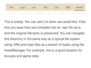 res gen src bin jni libs assets
This is empty. You can use it to store raw asset ﬁles. Files
that you save here are compiled into an .apk ﬁle as-is,
and the original ﬁlename is preserved. You can navigate
this directory in the same way as a typical ﬁle system
using URIs and read ﬁles as a stream of bytes using the
AssetManager. For example, this is a good location for
textures and game data.
 
