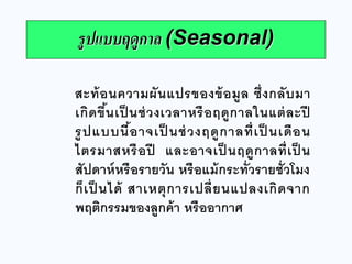 สะท้อนความผันแปรของข้อมูล ซึ่งกลับมา เกิดขึ้นเป็นช่วงเวลาหรือฤดูกาลในแต่ละปี รูปแบบนี้อาจเป็นช่วงฤดูกาลที่เป็นเดือน ไตรมาสหรือปี และอาจเป็นฤดูกาลที่เป็น สัปดาห์หรือรายวัน หรือแม้กระทั่วรายชั่วโมง ก็เป็นได้ สาเหตุการเปลี่ยนแปลงเกิดจาก พฤติกรรมของลูกค้า หรืออากาศ 
รูปแบบฤดูกาล (Seasonal)  