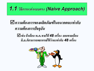 1.1 วิธีการหาค่าแบบตรง (Naive Approach) 
ความต้องการของผลิตภัณฑ์ในอนาคตจะเท่ากับ ความต้องการปัจจุบัน เช่น ถ้าเดือน พ.ค.ขายได้ 48 เครื่อง ยอดขายเดือน มิ.ย.ก็สามารถพยากรณ์ได้ว่าจะเท่ากับ 48 เครื่อง  