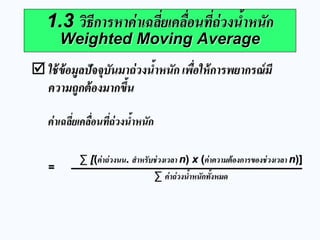 ใช้ข้อมูลปัจจุบันมาถ่วงน้าหนัก เพื่อให้การพยากรณ์มี ความถูกต้องมากขึ้น 
1.3 วิธีการหาค่าเฉลี่ยเคลื่อนที่ถ่วงน้าหนัก Weighted Moving Average 
ค่าเฉลี่ยเคลื่อนที่ถ่วงน้าหนัก 
= 
Σ [(ค่าถ่วงนน. สาหรับช่วงเวลา n) x (ค่าความต้องการของช่วงเวลา n)] Σ ค่าถ่วงน้าหนักทั้งหมด  