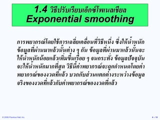 © 2006 Prentice Hall, Inc. 
4 – 19 
1.4 วิธีปรับเรียบเอ็กซ์โพเนลเชียล Exponential smoothing 
การพยากรณ์โดยใช้การเฉลี่ยเคลื่อนที่วิธีหนึ่ง ซึ่งให้น้าหนัก ข้อมูลที่ผ่านมาแล้วนั้นต่าง ๆ กัน ข้อมูลที่ผ่านมาแล้วนั้นจะ ให้น้าหนักน้อยแล้วเพิ่มขึ้นเรื่อย ๆ จนกระทั่ง ข้อมูลปัจจุบัน จะให้น้าหนักมากที่สุด วิธีนี้ค่าพยากรณ์จะถูกกาหนดโดยค่า พยากรณ์ของงวดที่แล้ว บวกกับส่วนแตกต่างระหว่างข้อมูล จริงของงวดที่แล้วกับค่าพยากรณ์ของงวดที่แล้ว  