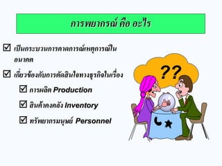 การพยากรณ์ คือ อะไร 
เป็นกระบวนการคาดการณ์เหตุการณ์ใน อนาคต 
เกี่ยวข้องกับการตัดสินใจทางธุรกิจในเรื่อง 
การผลิต Production 
สินค้าคงคลัง Inventory 
ทรัพยากรมนุษย์ Personnel 
??  