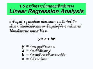 1.5 การวิเคราะห์ถดถอยเชิงเส้นตรง Linear Regression Analysis 
ค่าข้อมูลต่าง ๆ บนเส้นกราฟจะแสดงความสัมพันธ์เป็น เส้นตรง โดยมีค่าเบี่ยงเบนของข้อมูลที่อยู่ห่างจากเส้นกราฟ ไม่มากโดยสามารถหาค่าได้จาก 
y = a + bx 
y = ค่าพยากรณ์ตัวแปรตาม a = ค่าคงที่ที่ตัดแกน y b = ค่าความชันของเส้นตรงแนวโน้ม x = ค่าตัวแปรอิสระ  