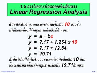 © 2006 Prentice Hall, Inc. 
4 – 26 
1.5 การวิเคราะห์ถดถอยเชิงเส้นตรง Linear Regression Analysis 
ถ้าในปีถัดไปจานวนหน่วยผลิตเพิ่มขึ้นเป็น 10 ล้านชิ้น บริษัทแห่งนี้จะมีต้นทุนการผลิตเป็นกี่ล้านบาท 
y = a + bx 
y = 7.17 + 1.254 x 10 
y = 7.17 + 12.54 
y = 19.71 
ดังนั้น ถ้าในปีถัดไปจานวนหน่วยผลิตเพิ่มขึ้นเป็น 10 ล้าน ชิ้น บริษัทแห่งนี้จะมีต้นทุนการผลิตเป็น 19.71ล้านบาท 
