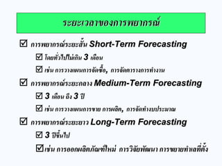 การพยากรณ์ระยะสั้น Short-Term Forecasting 
โดยทั่วไปไม่เกิน 3 เดือน 
เช่น การวางแผนการจัดซื้อ, การจัดตารางการทางาน 
การพยากรณ์ระยะกลาง Medium-Term Forecasting 
3 เดือน ถึง 3 ปี 
เช่น การวางแผนการขาย การผลิต, การจัดทางบประมาณ 
การพยากรณ์ระยะยาว Long-Term Forecasting 
3 ปีขึ้นไป 
เช่น การออกผลิตภัณฑ์ใหม่ การวิจัยพัฒนา การขยายทาเลที่ตั้ง 
ระยะเวลาของการพยากรณ์  