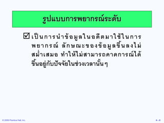 © 2006 Prentice Hall, Inc. 
4 – 8 
เป็นการนาข้อมูลในอดีตมาใช้ในการ พยากรณ์ ลักษณะของข้อมูลขึ้นลงไม่ สม่าเสมอ ทาให้ไม่สามารถคาดการณ์ได้ ขึ้นอยู่กับปัจจัยในช่วงเวลานั้นๆ 
รูปแบบการพยากรณ์ระดับ  