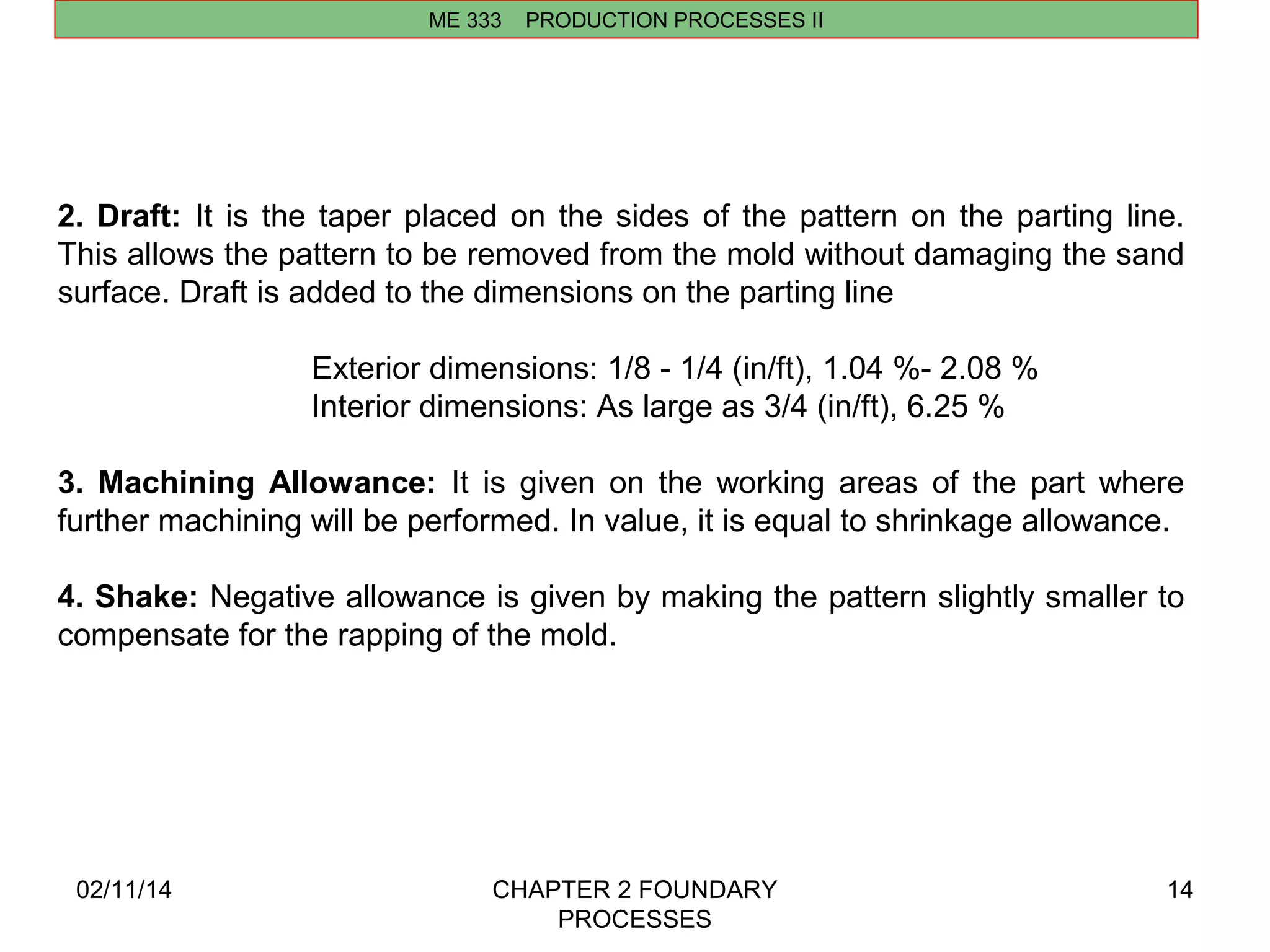 02/11/14 CHAPTER 2 FOUNDARY 
PROCESSES 
14 
ME 333 PRODUCTION PROCESSES II 
2. Draft: It is the taper placed on the sides of the pattern on the parting line. 
This allows the pattern to be removed from the mold without damaging the sand 
surface. Draft is added to the dimensions on the parting line 
Exterior dimensions: 1/8 - 1/4 (in/ft), 1.04 %- 2.08 % 
Interior dimensions: As large as 3/4 (in/ft), 6.25 % 
3. Machining Allowance: It is given on the working areas of the part where 
further machining will be performed. In value, it is equal to shrinkage allowance. 
4. Shake: Negative allowance is given by making the pattern slightly smaller to 
compensate for the rapping of the mold. 
 