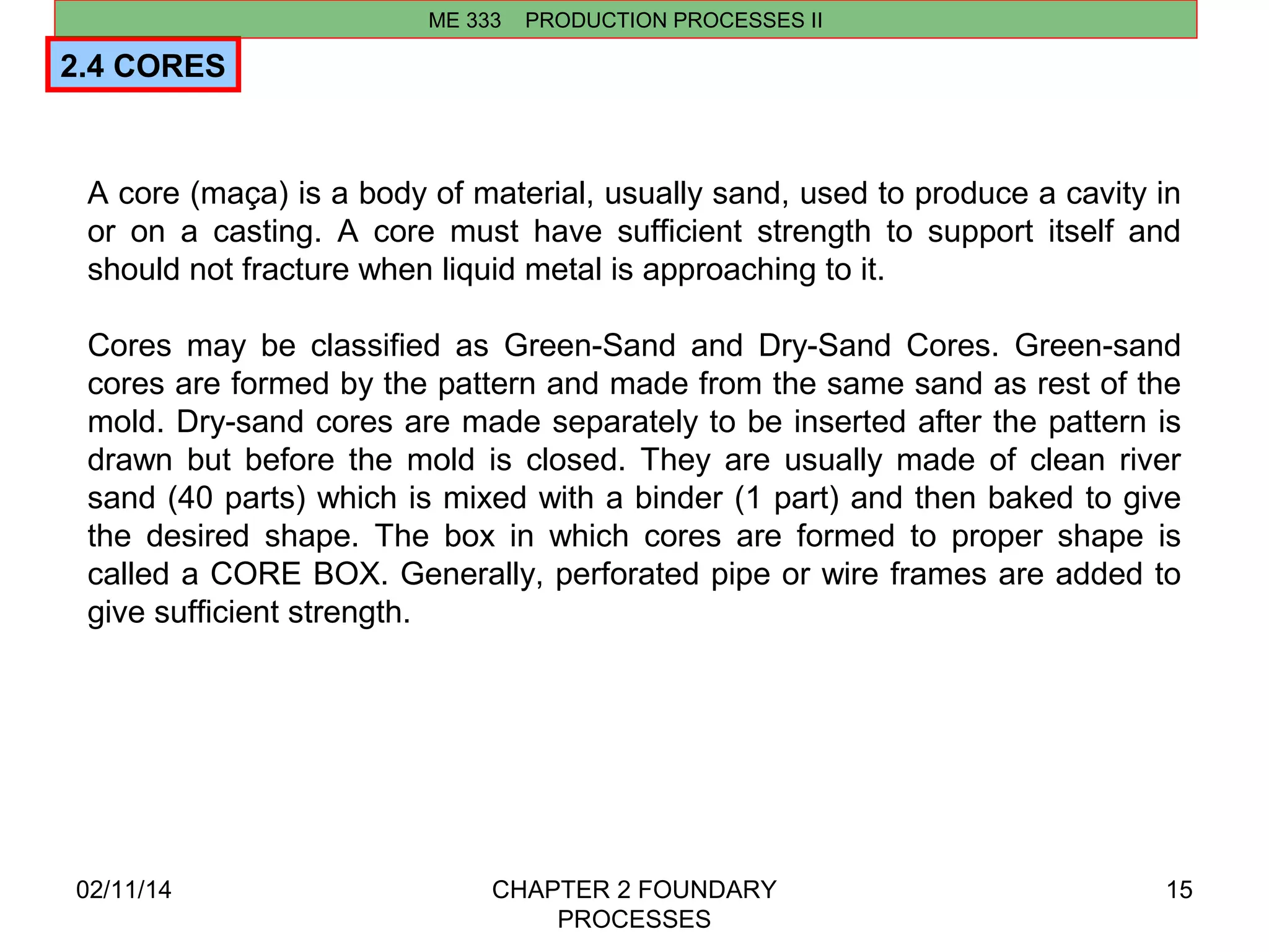 ME 333 PRODUCTION PROCESSES II 
02/11/14 CHAPTER 2 FOUNDARY 
PROCESSES 
15 
2.4 CORES 
A core (maça) is a body of material, usually sand, used to produce a cavity in 
or on a casting. A core must have sufficient strength to support itself and 
should not fracture when liquid metal is approaching to it. 
Cores may be classified as Green-Sand and Dry-Sand Cores. Green-sand 
cores are formed by the pattern and made from the same sand as rest of the 
mold. Dry-sand cores are made separately to be inserted after the pattern is 
drawn but before the mold is closed. They are usually made of clean river 
sand (40 parts) which is mixed with a binder (1 part) and then baked to give 
the desired shape. The box in which cores are formed to proper shape is 
called a CORE BOX. Generally, perforated pipe or wire frames are added to 
give sufficient strength. 
 