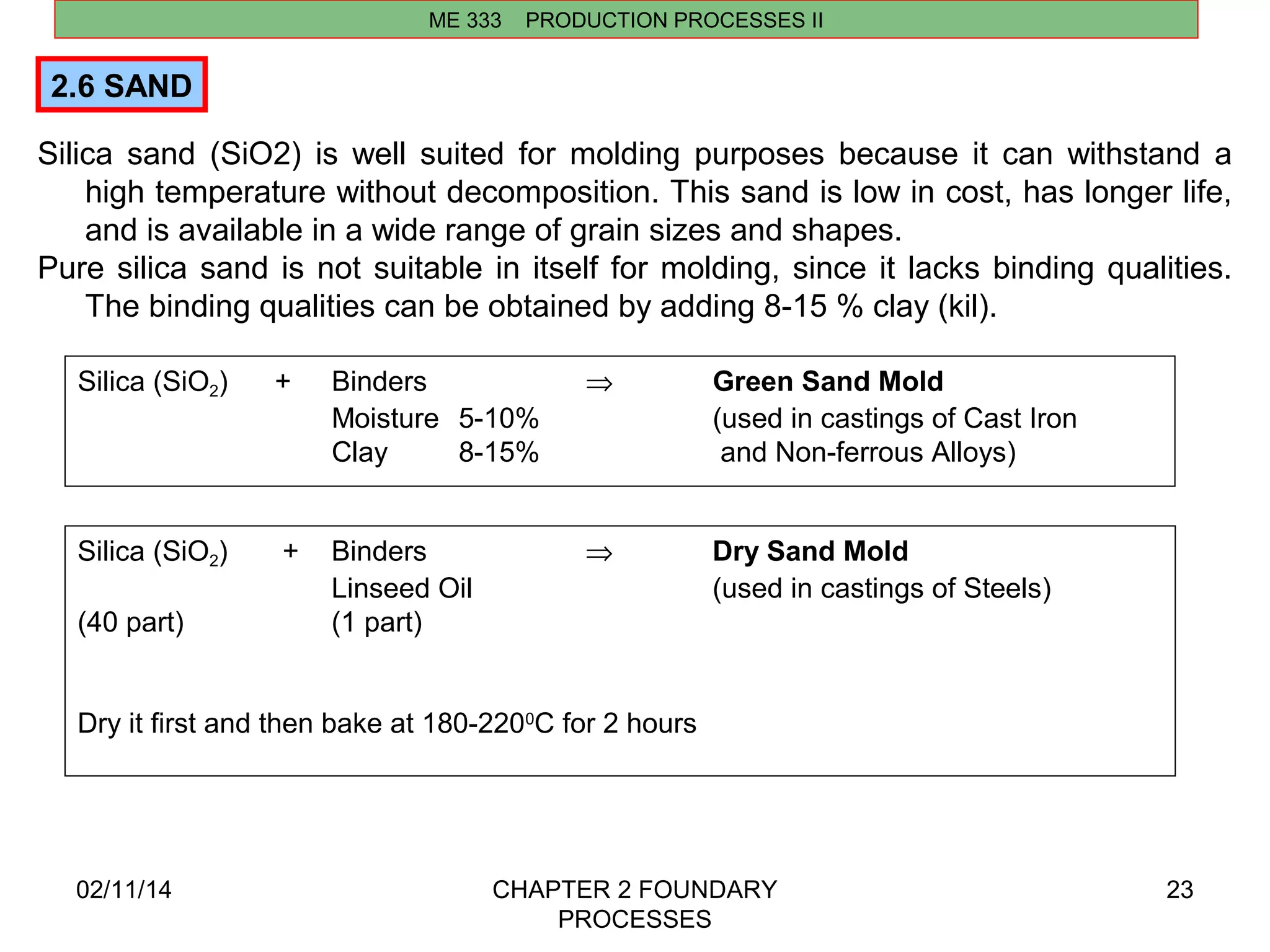ME 333 PRODUCTION PROCESSES II 
2.6 SAND 
Silica sand (SiO2) is well suited for molding purposes because it can withstand a 
high temperature without decomposition. This sand is low in cost, has longer life, 
and is available in a wide range of grain sizes and shapes. 
Pure silica sand is not suitable in itself for molding, since it lacks binding qualities. 
02/11/14 CHAPTER 2 FOUNDARY 
PROCESSES 
23 
The binding qualities can be obtained by adding 8-15 % clay (kil). 
Silica (SiO2) + Binders Þ Green Sand Mold 
Moisture 5-10% (used in castings of Cast Iron 
Clay 8-15% and Non-ferrous Alloys) 
Silica (SiO2) + Binders Þ Dry Sand Mold 
Linseed Oil (used in castings of Steels) 
(40 part) (1 part) 
Dry it first and then bake at 180-2200C for 2 hours 
 