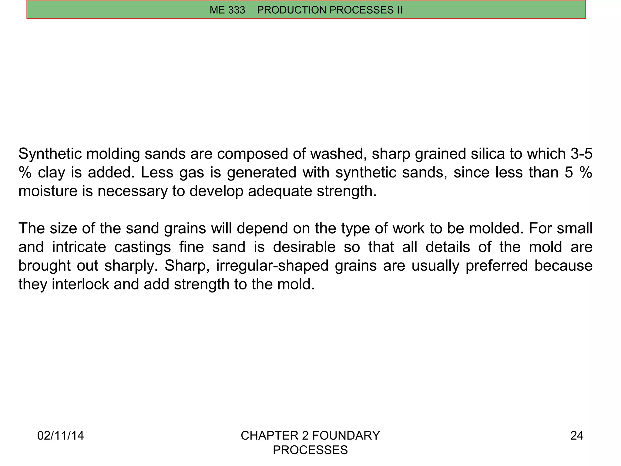02/11/14 CHAPTER 2 FOUNDARY 
PROCESSES 
24 
ME 333 PRODUCTION PROCESSES II 
Synthetic molding sands are composed of washed, sharp grained silica to which 3-5 
% clay is added. Less gas is generated with synthetic sands, since less than 5 % 
moisture is necessary to develop adequate strength. 
The size of the sand grains will depend on the type of work to be molded. For small 
and intricate castings fine sand is desirable so that all details of the mold are 
brought out sharply. Sharp, irregular-shaped grains are usually preferred because 
they interlock and add strength to the mold. 
 