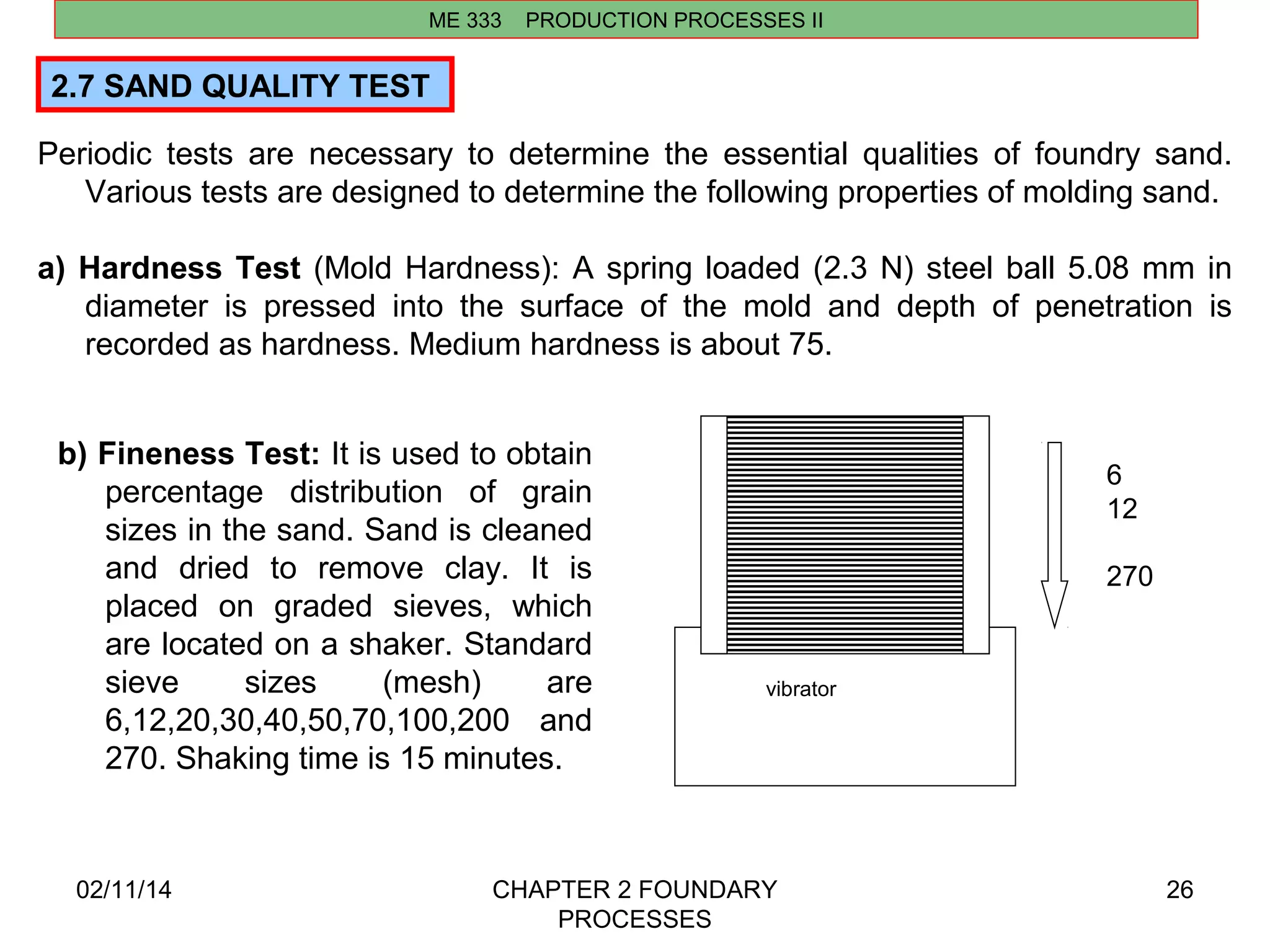 2.7 SAND QUALITY TEST 
Periodic tests are necessary to determine the essential qualities of foundry sand. 
Various tests are designed to determine the following properties of molding sand. 
a) Hardness Test (Mold Hardness): A spring loaded (2.3 N) steel ball 5.08 mm in 
diameter is pressed into the surface of the mold and depth of penetration is 
recorded as hardness. Medium hardness is about 75. 
02/11/14 CHAPTER 2 FOUNDARY 
PROCESSES 
26 
ME 333 PRODUCTION PROCESSES II 
vibrator 
6 
12 
270 
b) Fineness Test: It is used to obtain 
percentage distribution of grain 
sizes in the sand. Sand is cleaned 
and dried to remove clay. It is 
placed on graded sieves, which 
are located on a shaker. Standard 
sieve sizes (mesh) are 
6,12,20,30,40,50,70,100,200 and 
270. Shaking time is 15 minutes. 
 