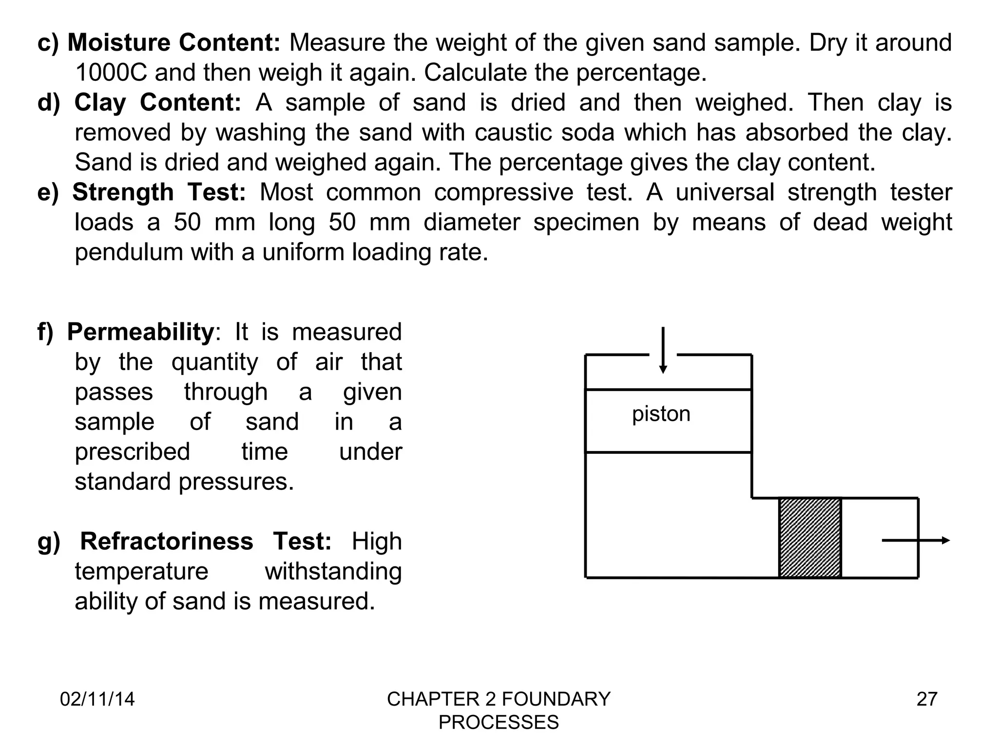 c) Moisture Content: Measure the weight of the given sand sample. Dry it around 
02/11/14 CHAPTER 2 FOUNDARY 
PROCESSES 
27 
1000C and then weigh it again. Calculate the percentage. 
d) Clay Content: A sample of sand is dried and then weighed. Then clay is 
removed by washing the sand with caustic soda which has absorbed the clay. 
Sand is dried and weighed again. The percentage gives the clay content. 
e) Strength Test: Most common compressive test. A universal strength tester 
loads a 50 mm long 50 mm diameter specimen by means of dead weight 
pendulum with a uniform loading rate. 
f) Permeability: It is measured 
by the quantity of air that 
passes through a given 
sample of sand in a 
prescribed time under 
standard pressures. 
g) Refractoriness Test: High 
temperature withstanding 
ability of sand is measured. 
piston 
 