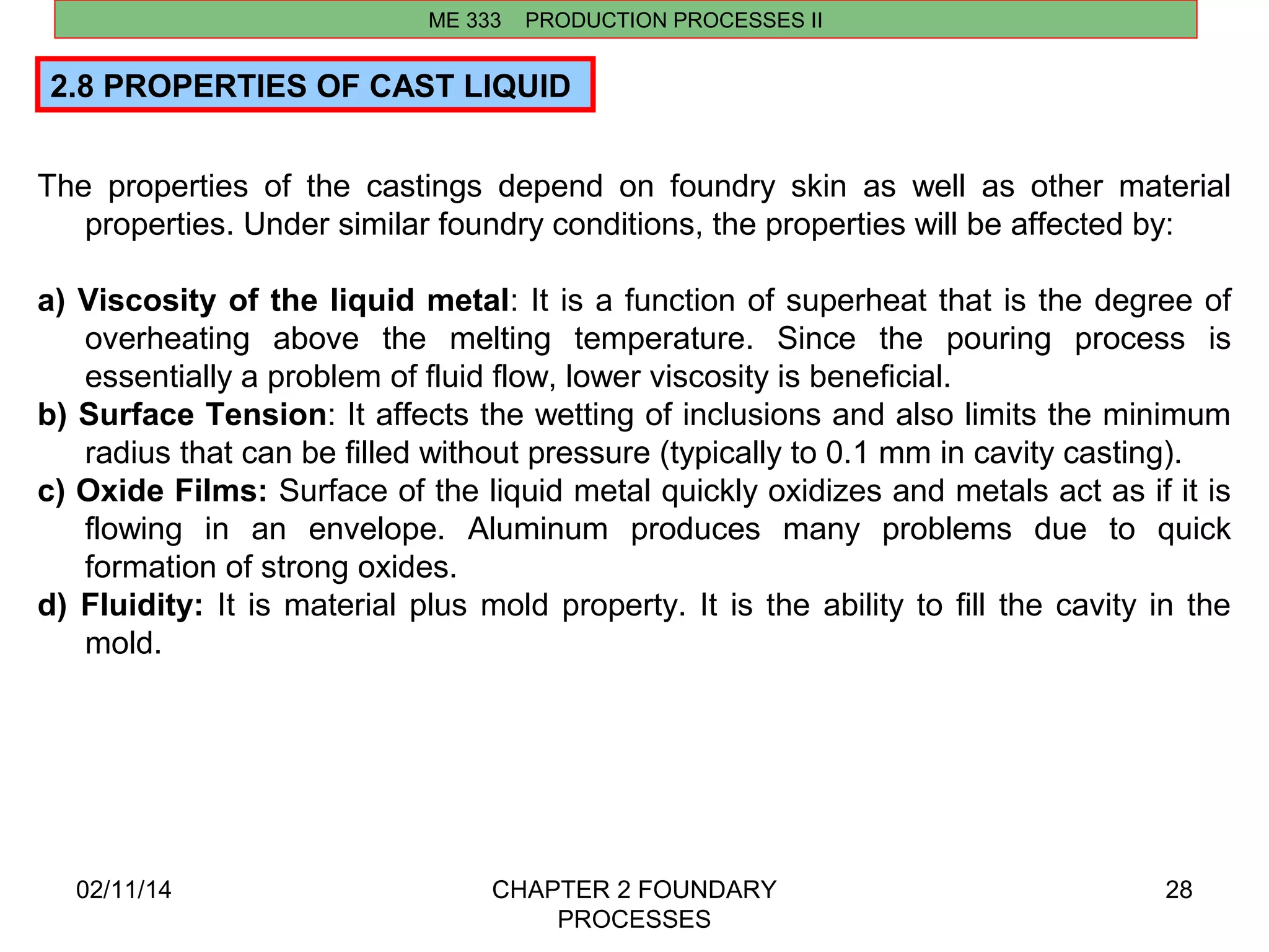 02/11/14 CHAPTER 2 FOUNDARY 
PROCESSES 
28 
2.8 PROPERTIES OF CAST LIQUID 
The properties of the castings depend on foundry skin as well as other material 
properties. Under similar foundry conditions, the properties will be affected by: 
a) Viscosity of the liquid metal: It is a function of superheat that is the degree of 
overheating above the melting temperature. Since the pouring process is 
essentially a problem of fluid flow, lower viscosity is beneficial. 
b) Surface Tension: It affects the wetting of inclusions and also limits the minimum 
radius that can be filled without pressure (typically to 0.1 mm in cavity casting). 
c) Oxide Films: Surface of the liquid metal quickly oxidizes and metals act as if it is 
flowing in an envelope. Aluminum produces many problems due to quick 
formation of strong oxides. 
d) Fluidity: It is material plus mold property. It is the ability to fill the cavity in the 
mold. 
ME 333 PRODUCTION PROCESSES II 
 