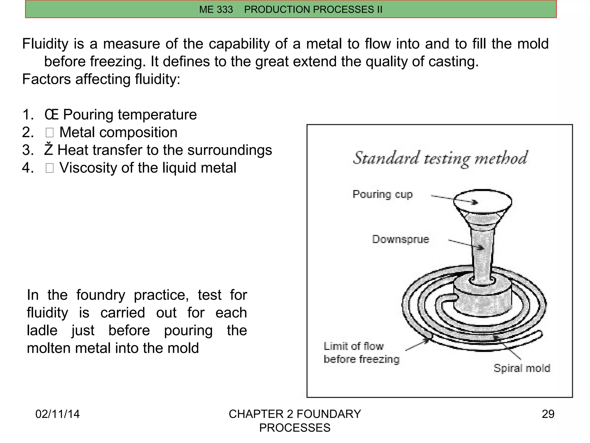 02/11/14 CHAPTER 2 FOUNDARY 
PROCESSES 
29 
ME 333 PRODUCTION PROCESSES II 
Fluidity is a measure of the capability of a metal to flow into and to fill the mold 
before freezing. It defines to the great extend the quality of casting. 
Factors affecting fluidity: 
1. OE Pouring temperature 
2.  Metal composition 
3. Ž Heat transfer to the surroundings 
4.  Viscosity of the liquid metal 
In the foundry practice, test for 
fluidity is carried out for each 
ladle just before pouring the 
molten metal into the mold 
 