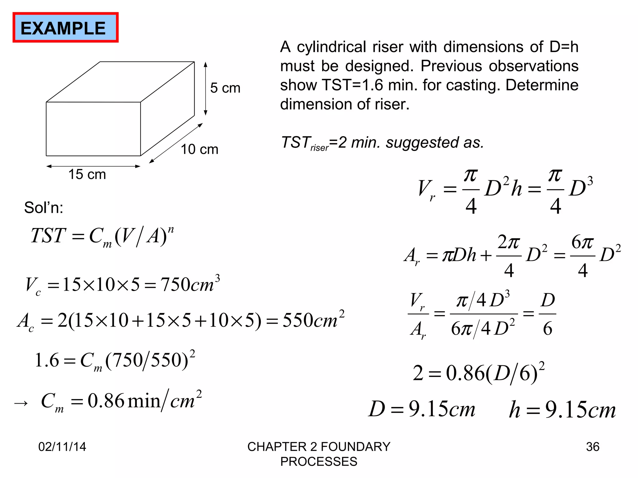 02/11/14 CHAPTER 2 FOUNDARY 
PROCESSES 
= p = p 
V D h D r 
=p + p = p 
A Dh 2 D D r 
36 
EXAMPLE 
5 cm 
15 cm 
10 cm 
A cylindrical riser with dimensions of D=h 
must be designed. Previous observations 
show TST=1.6 min. for casting. Determine 
dimension of riser. 
TSTriser=2 min. suggested as. 
Sol’n: 
n 
TST = Cm(V A) 
V 15 10 5 750cm3 c = ´ ´ = 
A 2(15 10 15 5 10 5) 550cm2 c = ´ + ´ + ´ = 
1.6 (750 550)2 m = C 
→ C 0.86min cm2 m = 
2 3 
4 4 
6 
2 2 
4 
4 
4 
3 D 
D 
p 
r = = 
2 
D 
6 4 6 
V 
A 
r 
p 
2 = 0.86(D 6)2 
D = 9.15cm h = 9.15cm 
 