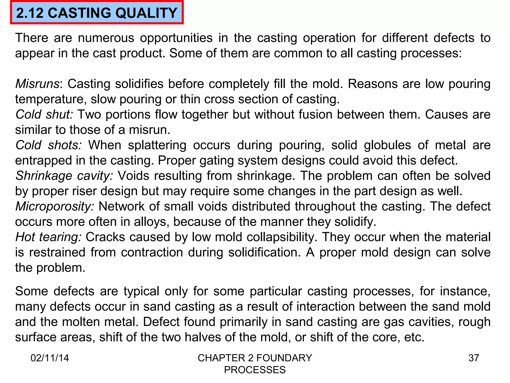 There are numerous opportunities in the casting operation for different defects to 
appear in the cast product. Some of them are common to all casting processes: 
Misruns: Casting solidifies before completely fill the mold. Reasons are low pouring 
temperature, slow pouring or thin cross section of casting. 
Cold shut: Two portions flow together but without fusion between them. Causes are 
similar to those of a misrun. 
Cold shots: When splattering occurs during pouring, solid globules of metal are 
entrapped in the casting. Proper gating system designs could avoid this defect. 
Shrinkage cavity: Voids resulting from shrinkage. The problem can often be solved 
by proper riser design but may require some changes in the part design as well. 
Microporosity: Network of small voids distributed throughout the casting. The defect 
occurs more often in alloys, because of the manner they solidify. 
Hot tearing: Cracks caused by low mold collapsibility. They occur when the material 
is restrained from contraction during solidification. A proper mold design can solve 
the problem. 
02/11/14 CHAPTER 2 FOUNDARY 
PROCESSES 
37 
2.12 CASTING QUALITY 
Some defects are typical only for some particular casting processes, for instance, 
many defects occur in sand casting as a result of interaction between the sand mold 
and the molten metal. Defect found primarily in sand casting are gas cavities, rough 
surface areas, shift of the two halves of the mold, or shift of the core, etc. 
 