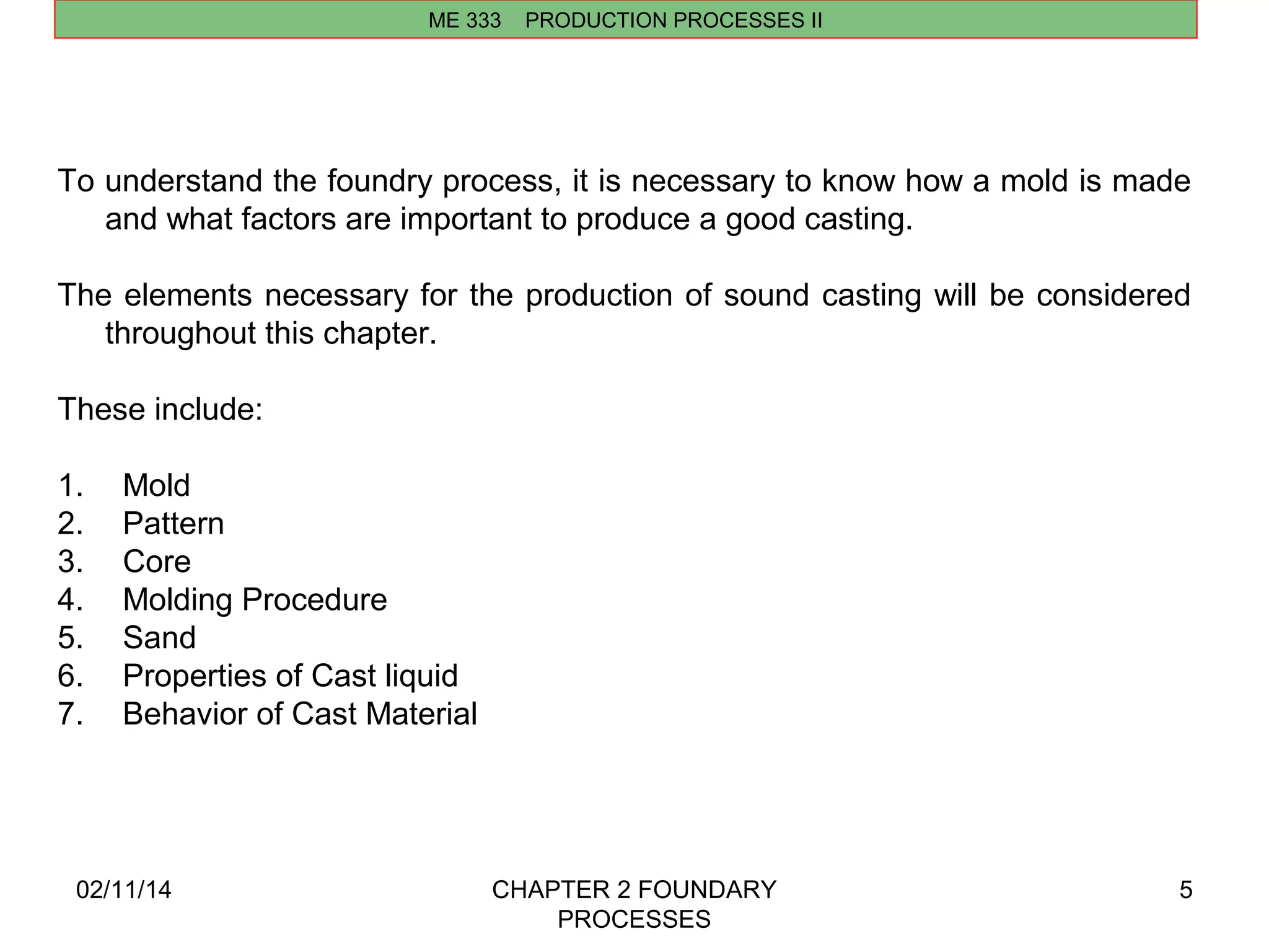 02/11/14 CHAPTER 2 FOUNDARY 
PROCESSES 
5 
ME 333 PRODUCTION PROCESSES II 
To understand the foundry process, it is necessary to know how a mold is made 
and what factors are important to produce a good casting. 
The elements necessary for the production of sound casting will be considered 
throughout this chapter. 
These include: 
1. Mold 
2. Pattern 
3. Core 
4. Molding Procedure 
5. Sand 
6. Properties of Cast liquid 
7. Behavior of Cast Material 
 
