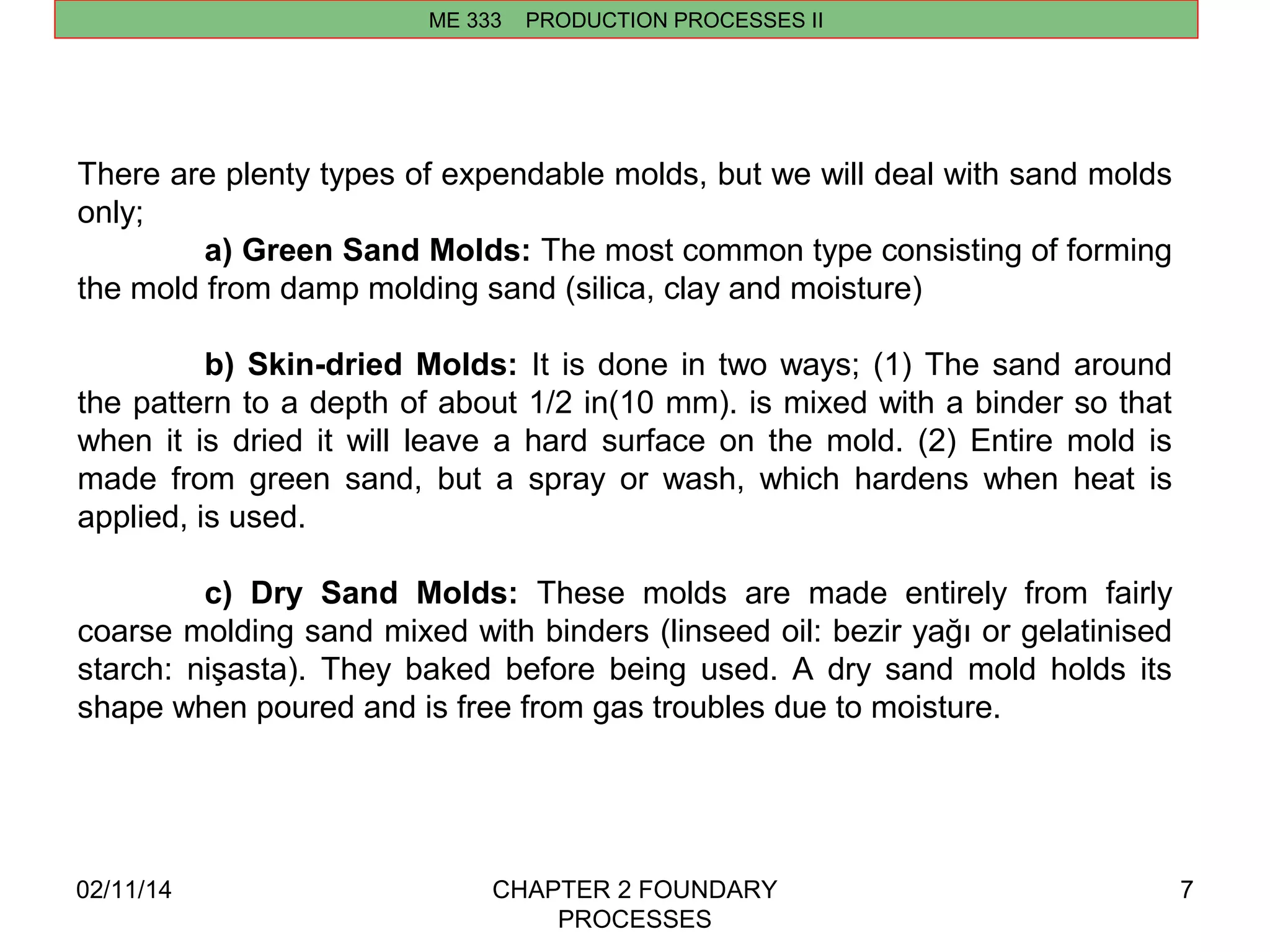 ME 333 PRODUCTION PROCESSES II 
02/11/14 CHAPTER 2 FOUNDARY 
PROCESSES 
7 
There are plenty types of expendable molds, but we will deal with sand molds 
only; 
a) Green Sand Molds: The most common type consisting of forming 
the mold from damp molding sand (silica, clay and moisture) 
b) Skin-dried Molds: It is done in two ways; (1) The sand around 
the pattern to a depth of about 1/2 in(10 mm). is mixed with a binder so that 
when it is dried it will leave a hard surface on the mold. (2) Entire mold is 
made from green sand, but a spray or wash, which hardens when heat is 
applied, is used. 
c) Dry Sand Molds: These molds are made entirely from fairly 
coarse molding sand mixed with binders (linseed oil: bezir yağı or gelatinised 
starch: nişasta). They baked before being used. A dry sand mold holds its 
shape when poured and is free from gas troubles due to moisture. 
 