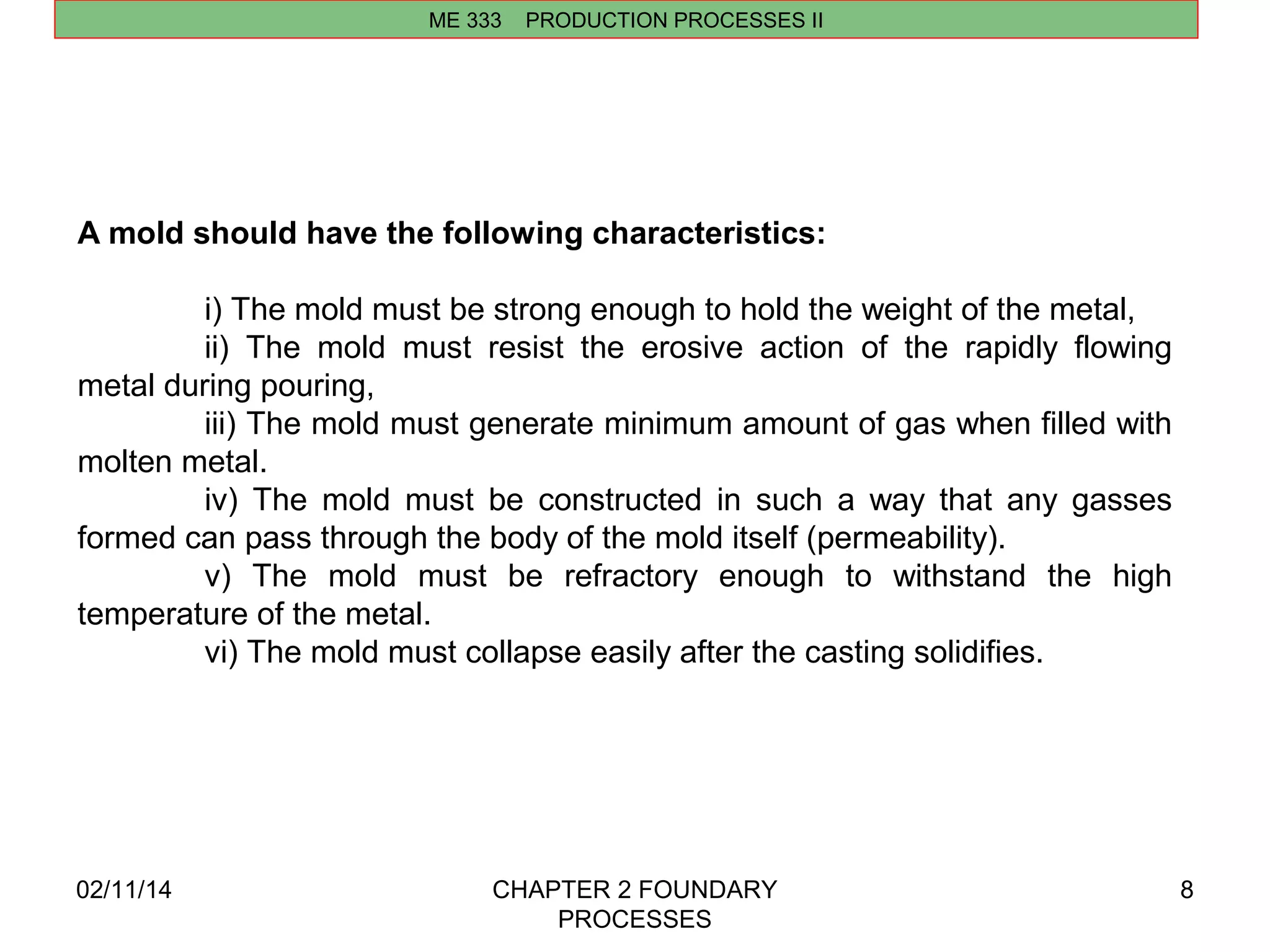 ME 333 PRODUCTION PROCESSES II 
02/11/14 CHAPTER 2 FOUNDARY 
PROCESSES 
8 
A mold should have the following characteristics: 
i) The mold must be strong enough to hold the weight of the metal, 
ii) The mold must resist the erosive action of the rapidly flowing 
metal during pouring, 
iii) The mold must generate minimum amount of gas when filled with 
molten metal. 
iv) The mold must be constructed in such a way that any gasses 
formed can pass through the body of the mold itself (permeability). 
v) The mold must be refractory enough to withstand the high 
temperature of the metal. 
vi) The mold must collapse easily after the casting solidifies. 
 