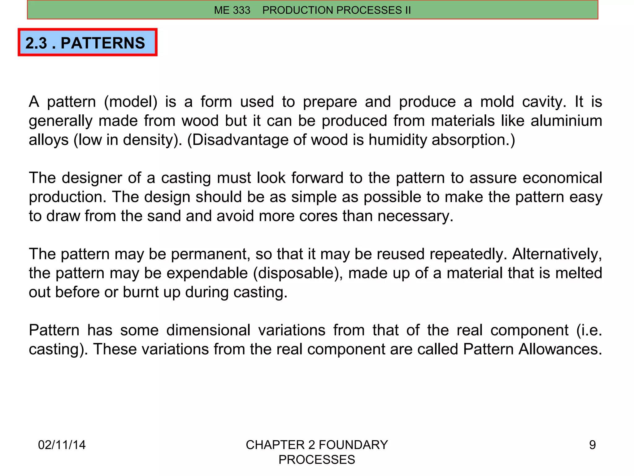 ME 333 PRODUCTION PROCESSES II 
02/11/14 CHAPTER 2 FOUNDARY 
PROCESSES 
9 
2.3 . PATTERNS 
A pattern (model) is a form used to prepare and produce a mold cavity. It is 
generally made from wood but it can be produced from materials like aluminium 
alloys (low in density). (Disadvantage of wood is humidity absorption.) 
The designer of a casting must look forward to the pattern to assure economical 
production. The design should be as simple as possible to make the pattern easy 
to draw from the sand and avoid more cores than necessary. 
The pattern may be permanent, so that it may be reused repeatedly. Alternatively, 
the pattern may be expendable (disposable), made up of a material that is melted 
out before or burnt up during casting. 
Pattern has some dimensional variations from that of the real component (i.e. 
casting). These variations from the real component are called Pattern Allowances. 
 