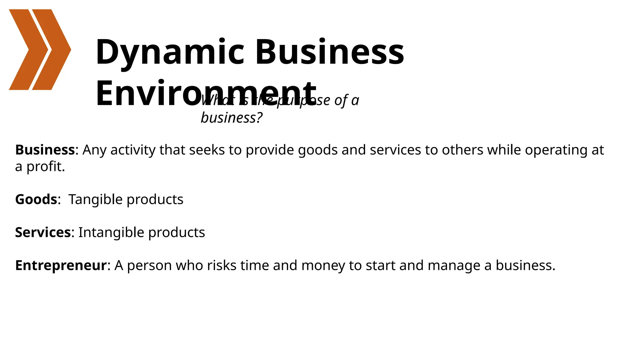 Dynamic Business
Environment
Business: Any activity that seeks to provide goods and services to others while operating at
a profit.
Goods: Tangible products
Services: Intangible products
Entrepreneur: A person who risks time and money to start and manage a business.
What is the purpose of a
business?
 